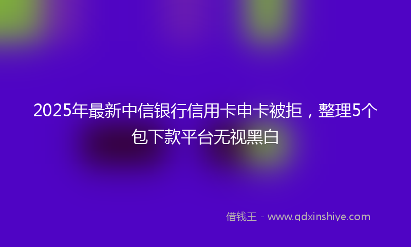 2025年最新中信银行信用卡申卡被拒，整理5个包下款平台无视黑白