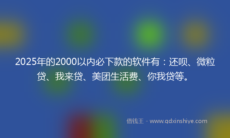 2025年的2000以内必下款的软件有：还呗、微粒贷、我来贷、美团生活费、你我贷等。