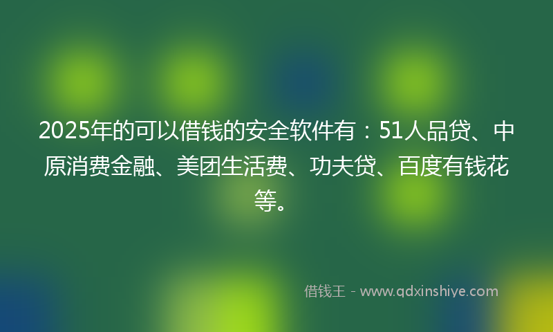 2025年的可以借钱的安全软件有：51人品贷、中原消费金融、美团生活费、功夫贷、百度有钱花等。