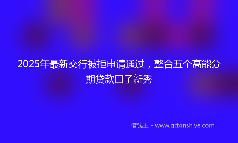 2025年最新交行被拒申请通过，整合五个高能分期贷款口子新秀