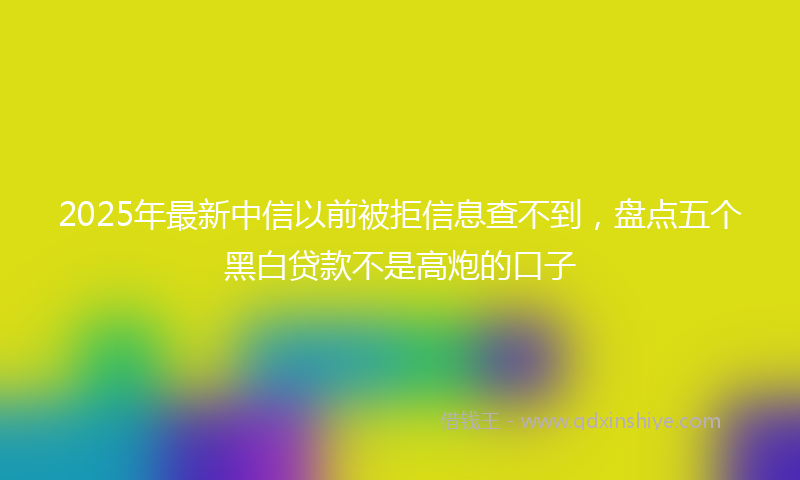 2025年最新中信以前被拒信息查不到，盘点五个黑白贷款不是高炮的口子