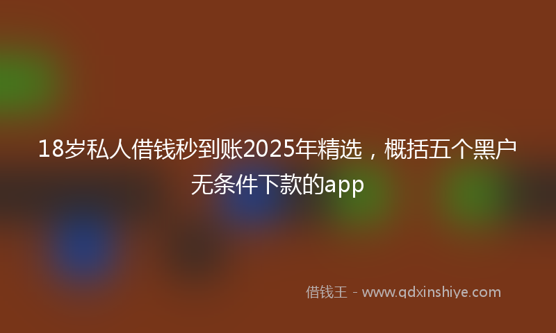 18岁私人借钱秒到账2025年精选，概括五个黑户无条件下款的app