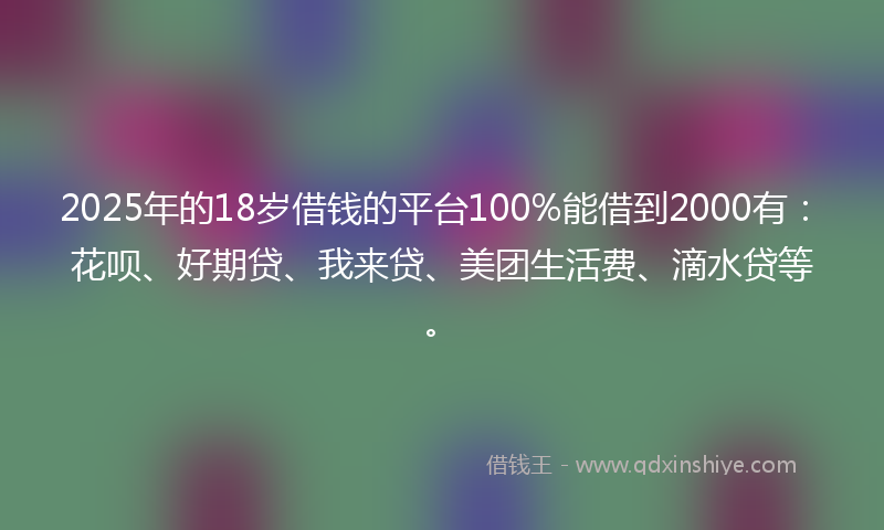 2025年的18岁借钱的平台100%能借到2000有：花呗、好期贷、我来贷、美团生活费、滴水贷等。