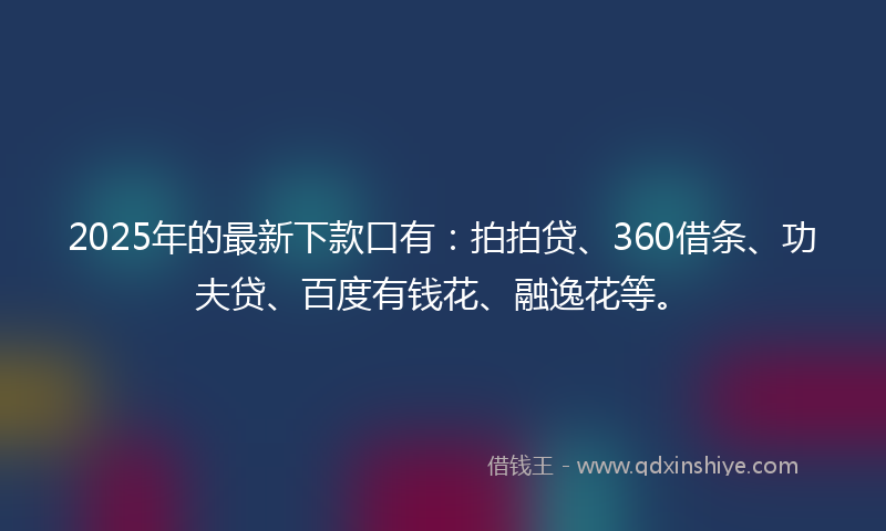 2025年的最新下款口有：拍拍贷、360借条、功夫贷、百度有钱花、融逸花等。