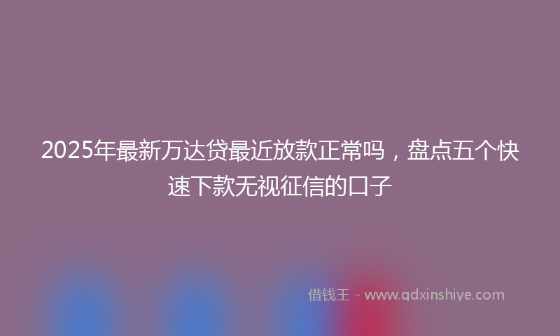 2025年最新万达贷最近放款正常吗，盘点五个快速下款无视征信的口子