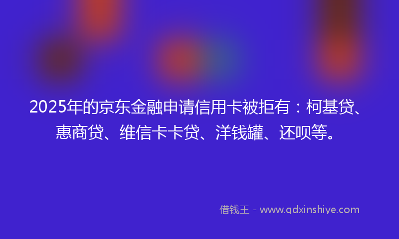 2025年的京东金融申请信用卡被拒有：柯基贷、惠商贷、维信卡卡贷、洋钱罐、还呗等。
