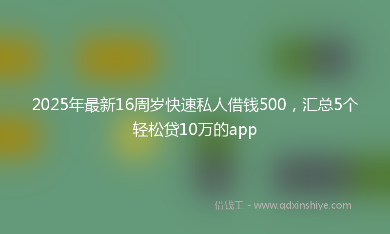 2025年最新16周岁快速私人借钱500，汇总5个轻松贷10万的app
