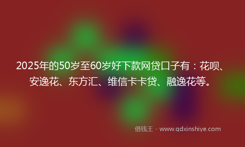 2025年的50岁至60岁好下款网贷口子有：花呗、安逸花、东方汇、维信卡卡贷、融逸花等。