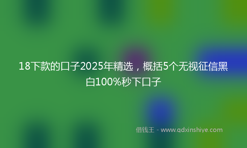 18下款的口子2025年精选，概括5个无视征信黑白100%秒下口子