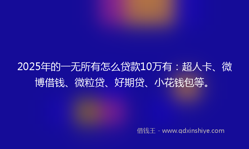 2025年的一无所有怎么贷款10万有：超人卡、微博借钱、微粒贷、好期贷、小花钱包等。