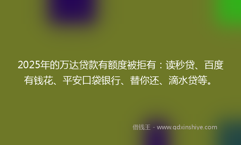 2025年的万达贷款有额度被拒有：读秒贷、百度有钱花、平安口袋银行、替你还、滴水贷等。