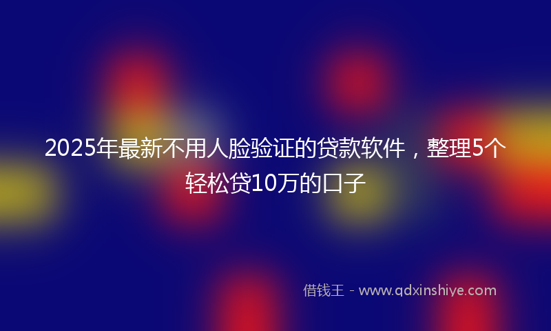 2025年最新不用人脸验证的贷款软件，整理5个轻松贷10万的口子