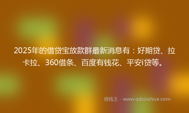2025年的借贷宝放款群最新消息有：好期贷、拉卡拉、360借条、百度有钱花、平安i贷等。