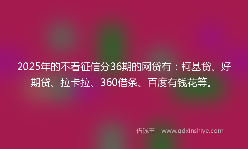 2025年的不看征信分36期的网贷有：柯基贷、好期贷、拉卡拉、360借条、百度有钱花等。