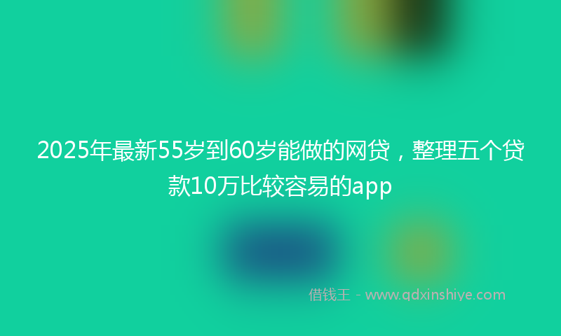 2025年最新55岁到60岁能做的网贷，整理五个贷款10万比较容易的app
