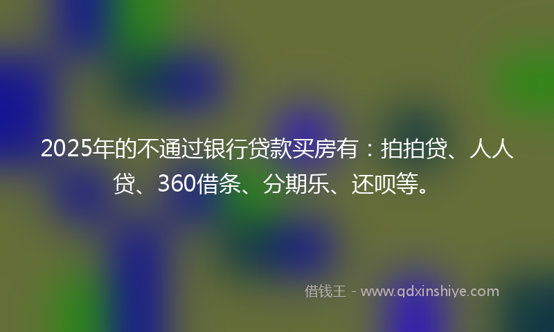 2025年的不通过银行贷款买房有：拍拍贷、人人贷、360借条、分期乐、还呗等。