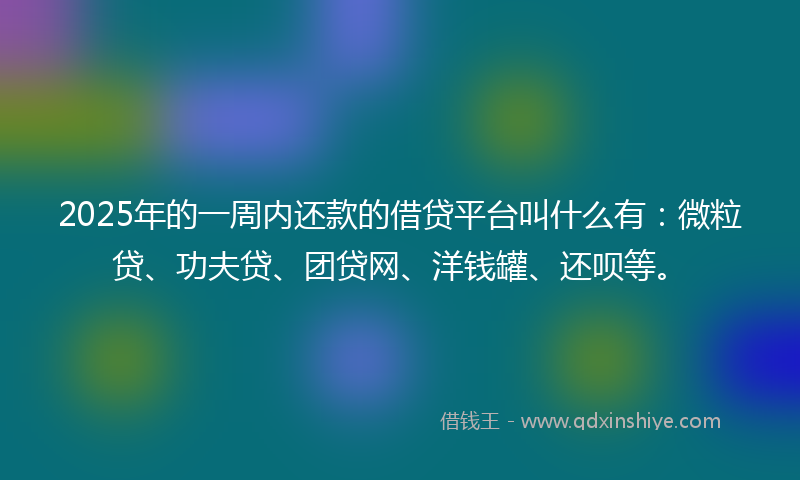 2025年的一周内还款的借贷平台叫什么有：微粒贷、功夫贷、团贷网、洋钱罐、还呗等。