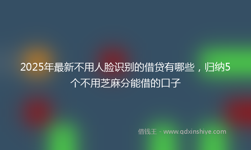 2025年最新不用人脸识别的借贷有哪些，归纳5个不用芝麻分能借的口子