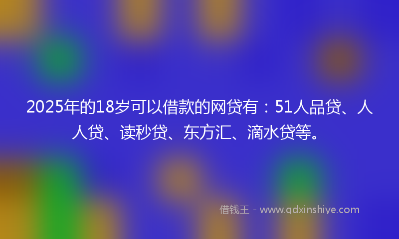 2025年的18岁可以借款的网贷有：51人品贷、人人贷、读秒贷、东方汇、滴水贷等。