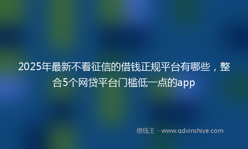 2025年最新不看征信的借钱正规平台有哪些，整合5个网贷平台门槛低一点的app