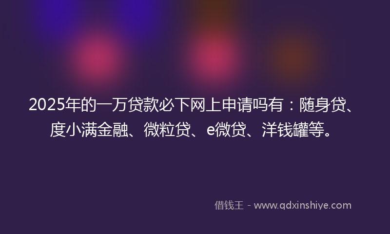 2025年的一万贷款必下网上申请吗有：随身贷、度小满金融、微粒贷、e微贷、洋钱罐等。