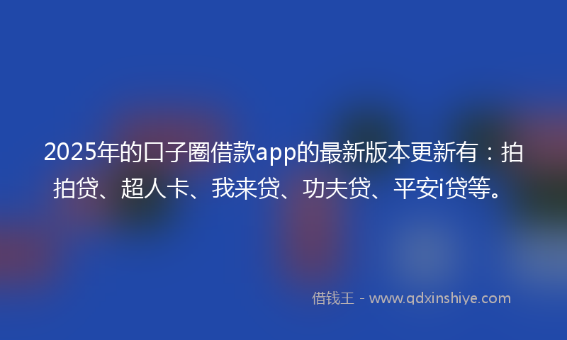 2025年的口子圈借款app的最新版本更新有：拍拍贷、超人卡、我来贷、功夫贷、平安i贷等。