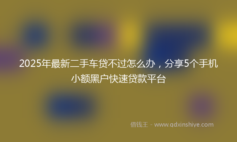 2025年最新二手车贷不过怎么办，分享5个手机小额黑户快速贷款平台