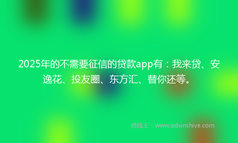 2025年的不需要征信的贷款app有：我来贷、安逸花、投友圈、东方汇、替你还等。
