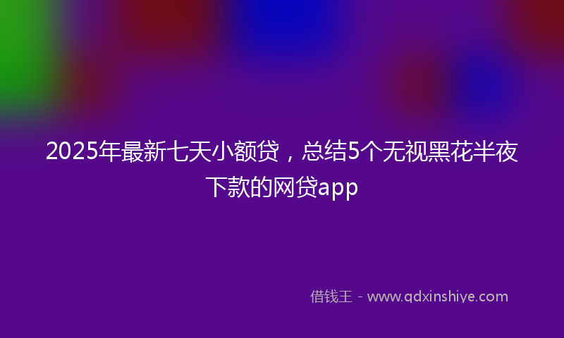 2025年最新七天小额贷，总结5个无视黑花半夜下款的网贷app