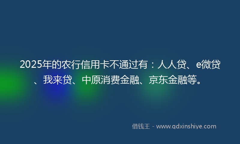 2025年的农行信用卡不通过有：人人贷、e微贷、我来贷、中原消费金融、京东金融等。