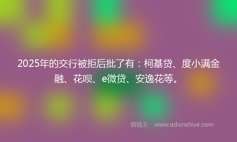 2025年的交行被拒后批了有：柯基贷、度小满金融、花呗、e微贷、安逸花等。