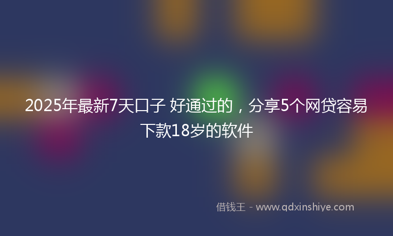 2025年最新7天口子 好通过的，分享5个网贷容易下款18岁的软件