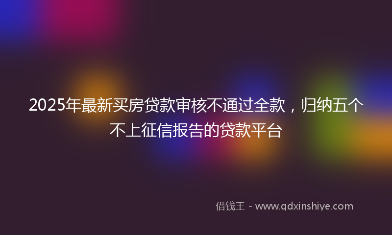 2025年最新买房贷款审核不通过全款，归纳五个不上征信报告的贷款平台