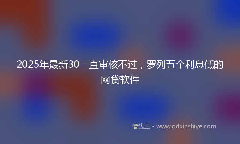 2025年最新30一直审核不过，罗列五个利息低的网贷软件