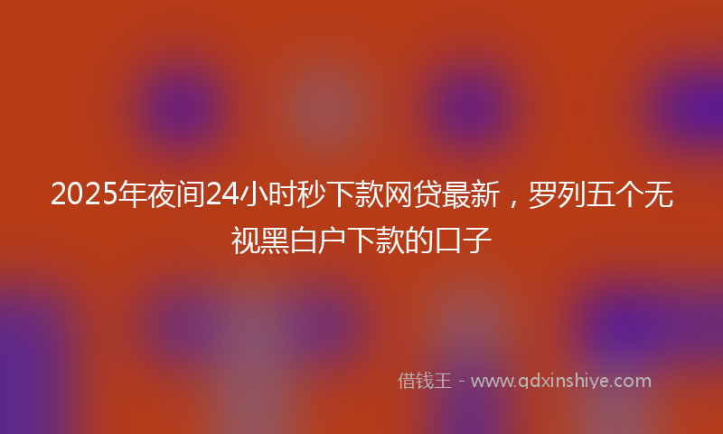 2025年夜间24小时秒下款网贷最新，罗列五个无视黑白户下款的口子