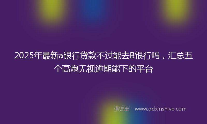 2025年最新a银行贷款不过能去B银行吗，汇总五个高炮无视逾期能下的平台
