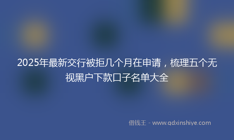 2025年最新交行被拒几个月在申请，梳理五个无视黑户下款口子名单大全