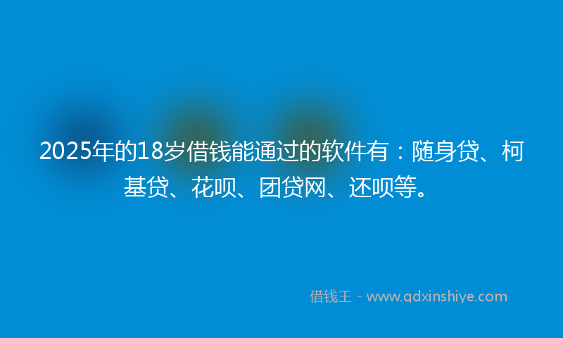 2025年的18岁借钱能通过的软件有：随身贷、柯基贷、花呗、团贷网、还呗等。