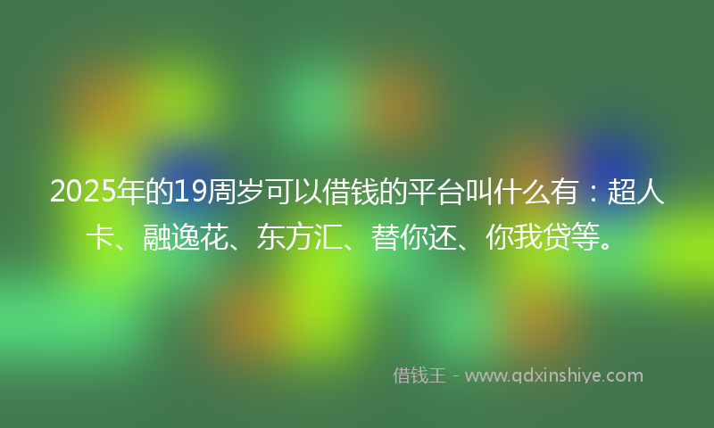 2025年的19周岁可以借钱的平台叫什么有：超人卡、融逸花、东方汇、替你还、你我贷等。