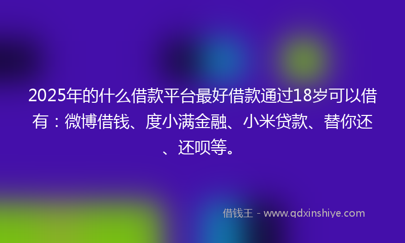 2025年的什么借款平台最好借款通过18岁可以借有：微博借钱、度小满金融、小米贷款、替你还、还呗等。