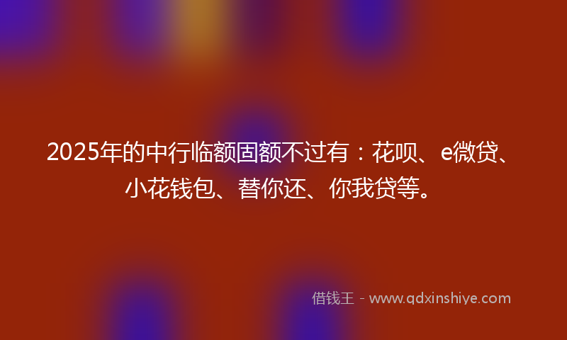 2025年的中行临额固额不过有：花呗、e微贷、小花钱包、替你还、你我贷等。