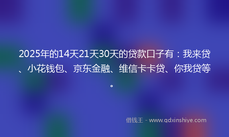 2025年的14天21天30天的贷款口子有：我来贷、小花钱包、京东金融、维信卡卡贷、你我贷等。