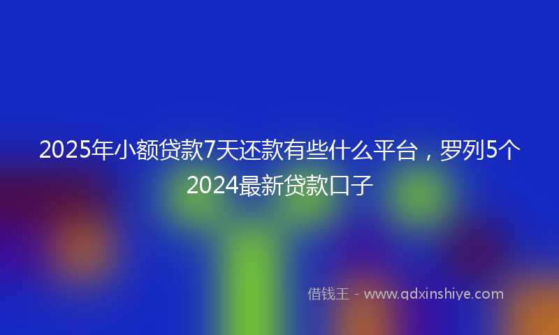 2025年小额贷款7天还款有些什么平台，罗列5个2024最新贷款口子