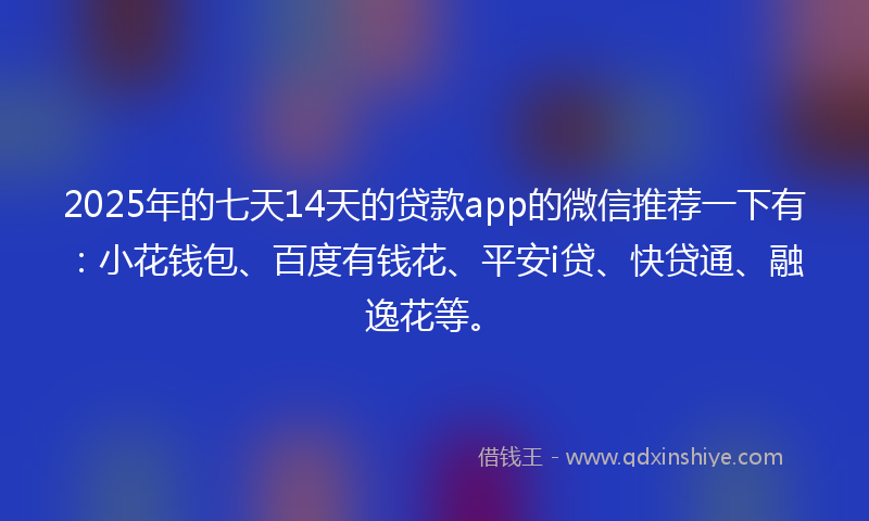 2025年的七天14天的贷款app的微信推荐一下有：小花钱包、百度有钱花、平安i贷、快贷通、融逸花等。
