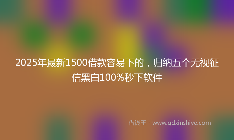 2025年最新1500借款容易下的，归纳五个无视征信黑白100%秒下软件