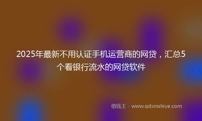 2025年最新不用认证手机运营商的网贷，汇总5个看银行流水的网贷软件