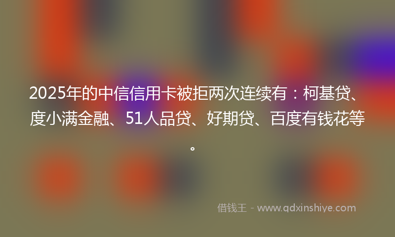 2025年的中信信用卡被拒两次连续有：柯基贷、度小满金融、51人品贷、好期贷、百度有钱花等。