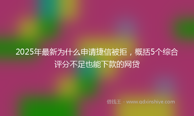 2025年最新为什么申请捷信被拒，概括5个综合评分不足也能下款的网贷
