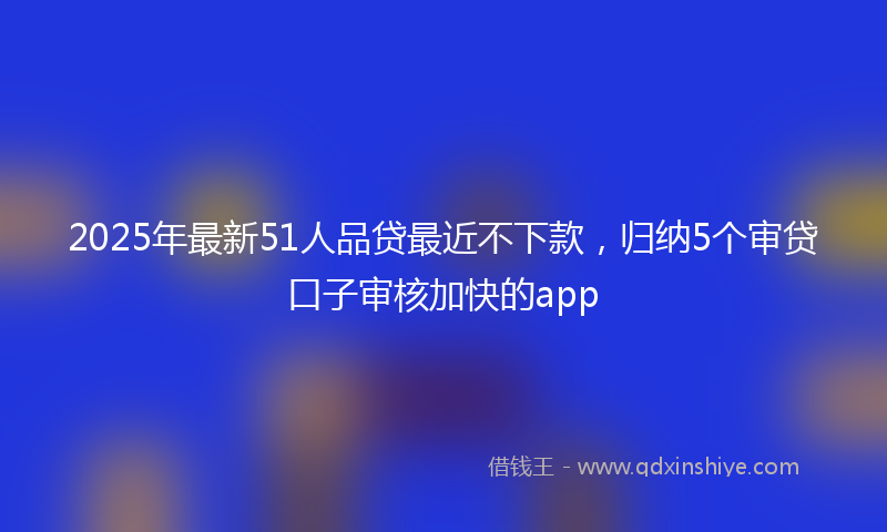 2025年最新51人品贷最近不下款，归纳5个审贷口子审核加快的app