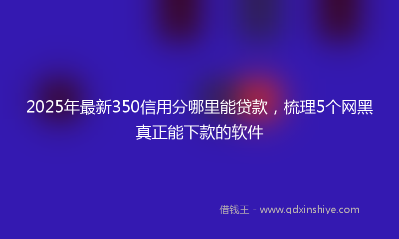 2025年最新350信用分哪里能贷款，梳理5个网黑真正能下款的软件